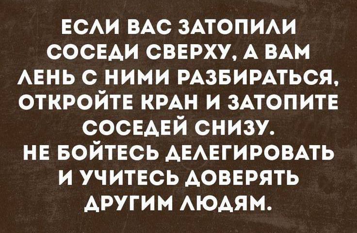 ЕСЛИ ВАС ЗАТОПИЛИ СОСЕДИ СВЕРХУ А ВАМ ЛЕНЬ С НИМИ РАЗБИРАТЬСЯ ОТКРОЙТЕ КРАН И ЗАТОПИТЕ СОСЕДЕЙ СНИЗУ НЕ БОЙТЕСЬ ДЕЛЕГИРОВАТЬ И УЧИТЕСЬ ДОВЕРЯТЬ АРУГИМ ЛЮДЯМ