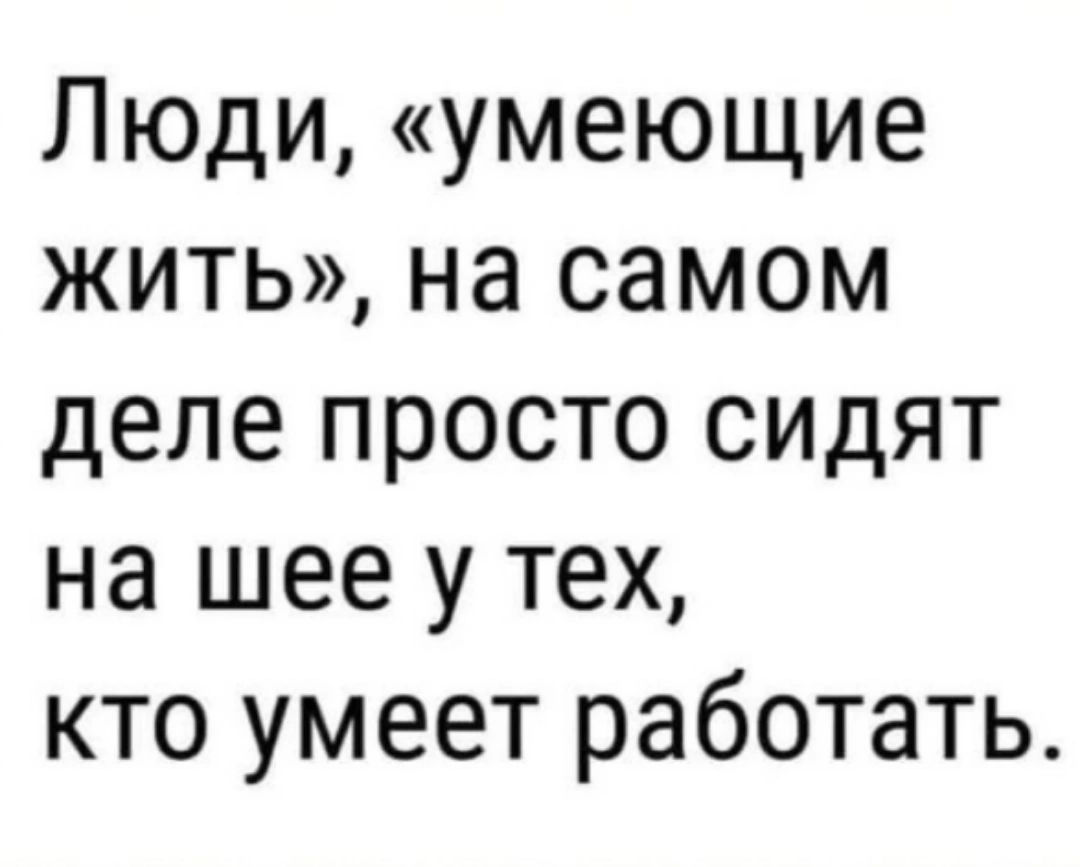 Люди умеющие жить на самом деле просто сидят на шее у тех кто умеет работать