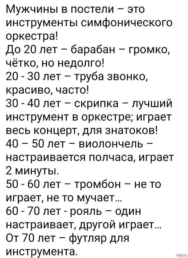 Мужчины в постели это инструменты симфонического оркестра До 20 лет барабан громко чётко но недолго 20 30 лет труба звонко красиво часто 30 40 лет скрипка лучший инструмент в оркестре играет весь концерт для знатоков 40 50 лет виолончель настраивается полчаса играет 2 минуты 50 60 лет тромбон не то играет не то мучает 60 70 лет рояль один настраива