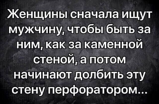 Женщины сначала ищут мужчину чтобы быть за ним как за каменной стеной а потом начинают долбить эту стену перфоратором