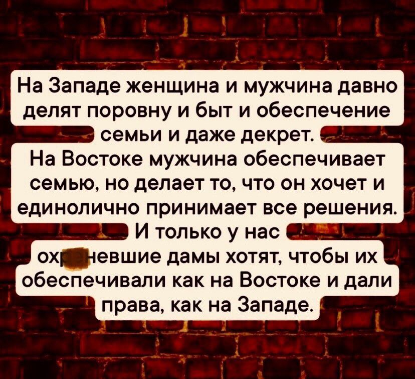 На Западе женщина и мужчина давно делят поровну и быт и обеспечение В семьи и даже декрет На Востоке мужчина обеспечивает семью но делает то что он хочет и единолично принимает все решения МЕВ И только у нас 1 охщщневшие дамы хотят чтобы их обеспечивали как на Востоке и дали права как на Западе