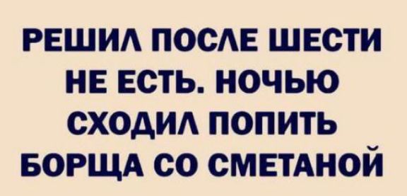 РЕШИЛ ПОСЛЕ ШЕСТИ НЕ ЕСТЬ НОЧЬЮ СХОДИЛ ПОПИТЬ БОРЩА СО СМЕТАНОЙ