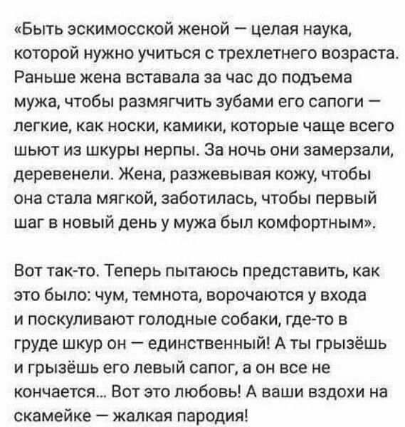 Быть эскимосской женой целая наука которой нужно учиться с трехлетнего возраста Раньше жена вставала за час до подъема мужа чтобы размягчить зубами его сапоги легкие как носки камики которые чаще всего шьют из шкуры нерпы За ночь они замерзали деревенели Жена разжевывая кожу чтобы она стала мягкой заботилась чтобы первый шаг в новый день у мужа был