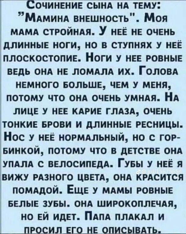 СОЧИНЕНИЕ СЫНА НА ТЕМУ МАМинА внЕШНость Моя МАМА СТРОЙНАЯ У нЕЁ НЕ ОЧЕНЬ ДЛИННЫЕ НОГИ НО В СТУПНЯХ У НЕЁ ПЛОСКОСТОПИЕ Ноги У НЕЕ РОВНЫЕ ВЕДЬ ОНА НЕ ЛОМАЛА их ГоловА НЕМНОГО БОЛЬШЕ ЧЕМ У МЕНЯ ПОТОМУ ЧТО ОНА ОЧЕНЬ УМНАЯ НА ЛИЦЕ У НЕЕ КАРИЕ ГЛАЗА ОЧЕНЬ ТОНКИЕ БРОВИ И ДЛИННЫЕ РЕСНИЦЫ Нос у нЕЁ НОРМАЛЬНЫЙ НО С ГОР БИНКОЙ ПОТОМУ ЧТО В ДЕТСТВЕ ОНА УПАЛА С