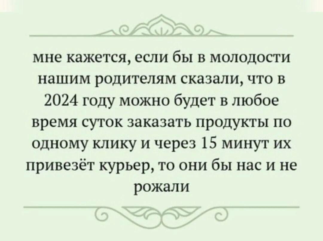 мне кажется если бы в молодости нашим родителям сказали что в 2024 году можно будет в любое время суток заказать продукты по одному клику и через 15 минут их привезёт курьер то они бы нас и не рожали