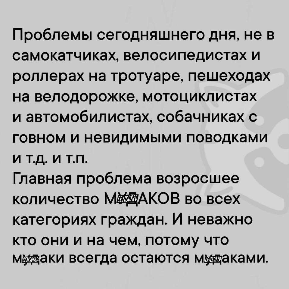 Проблемы сегодняшнего дня не в самокатчиках велосипедистах и роллерах на тротуаре пешеходах на велодорожке мотоциклистах и автомобилистах собачниках с говном и невидимыми поводками итд и тп Главная проблема возросшее количество МУФАКОВ во всех категориях граждан И неважно кто они и на чем потому что мущаки всегда остаются мущаками