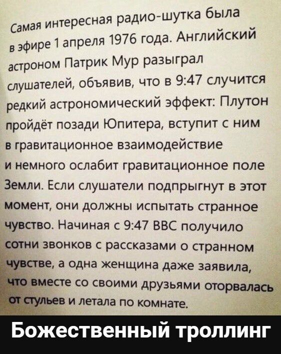 ая радио шутка была самая интересн оОНИ 976 года Английский вэфире 1 апреля астроном Патрик Мур разыграл слушателей объявив что в 947 случится редкий астрономический эффект Плутон пройдёт позади Юпитера вступит с ним в гравитационное взаимодействие и немного ослабит гравитационное поле Земли Если слушатели подпрыгнут в этот момент они должны испыта