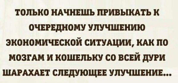 ТОЛЬКО НАЧНЕШЬ ПРИВЫКАТЬ К ОЧЕРЕДНОМУ УЛУЧШЕНИЮ ЭКОНОМИЧЕСКОЙ СИТУАЦИИ КАК ПО МОЗГАМ И КОШЕЛЬКУ СО ВСЕЙ ДУРИ ШАРАХАЕТ СЛЕДУЮЩЕЕ УЛУЧШЕНИЕ