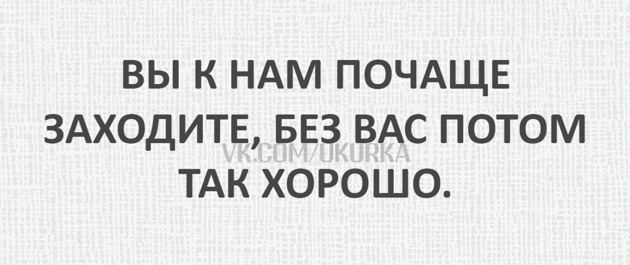 ВЫ К НАМ ПОЧАЩЕ ЗАХОДИТЕ БЕЗ ВАС ПОТОМ ТАК ХОРОШО