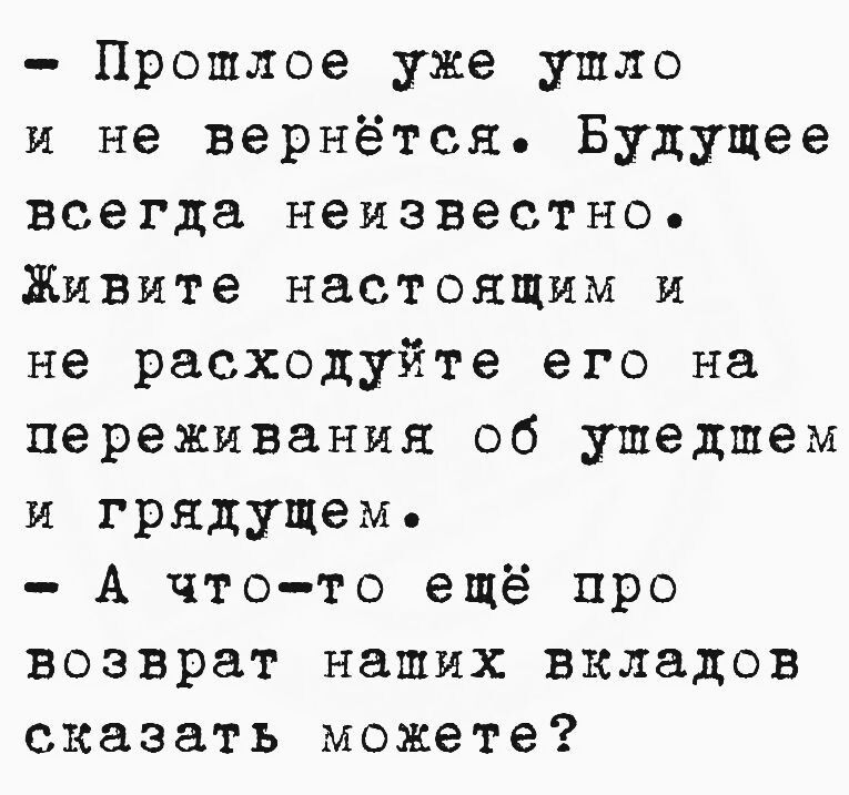 Пропшлое уже ушло и не вернётся Будущее всегда неизвестно Живите настоящим и не расходуйте его на переживания об ушедшем и грядущеме А что то ещё про возврат наших вкладов сказать можете