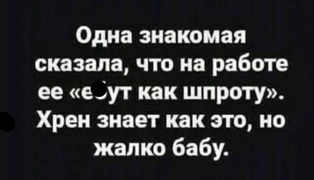 Одна знакомая сказала что на работе ее е_ут как шпроту Хрен знает как это но жалко бабу