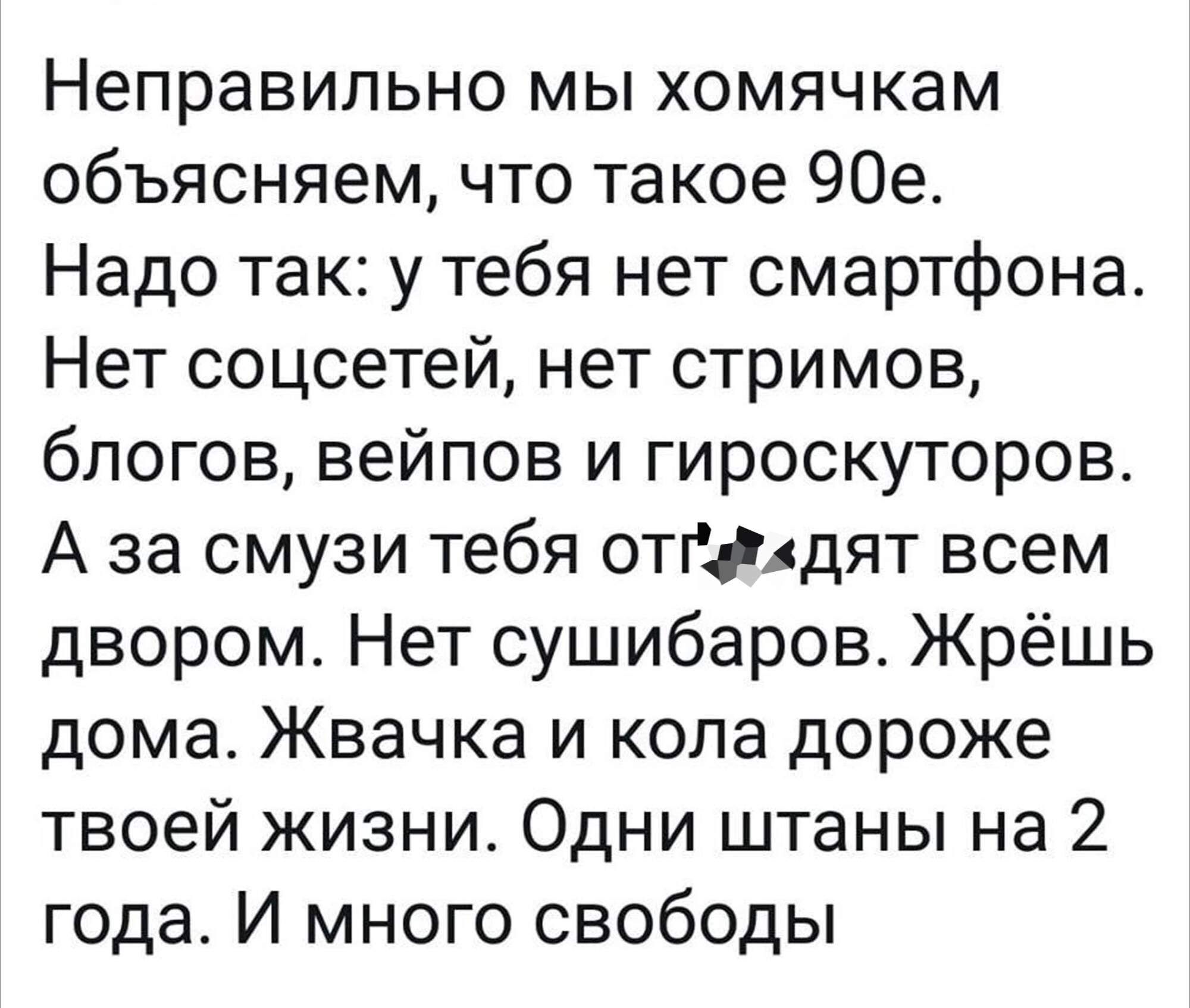 Неправильно мы хомячкам объясняем что такое 90е Надо так у тебя нет смартфона Нет соцсетей нет стримов блогов вейпов и гироскуторов А за смузи тебя отйдят всем двором Нет сушибаров Жрёшь дома Жвачка и кола дороже твоей жизни Одни штаны на 2 года И много свободы