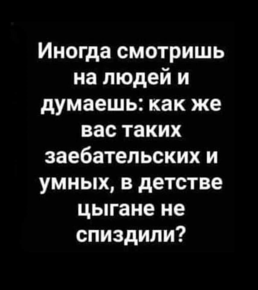 Иногда смотришь на людей и думаешь как же вас таких заебательских и умных в детстве цыгане не спиздили