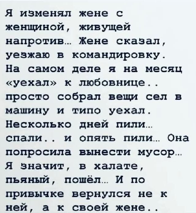 Я изменял жене с женщиной живущей напротив Жене сказал уезжаю в командировку На самом деле я на месяц уехал к любовнице просто собрал вещи сел в машину и типо уехал Несколько дней пили спали и опять пили Она попросила вынести мусор Я значит в халате пьяный пошёл И по привычке вернулся не к ней а к своей жене