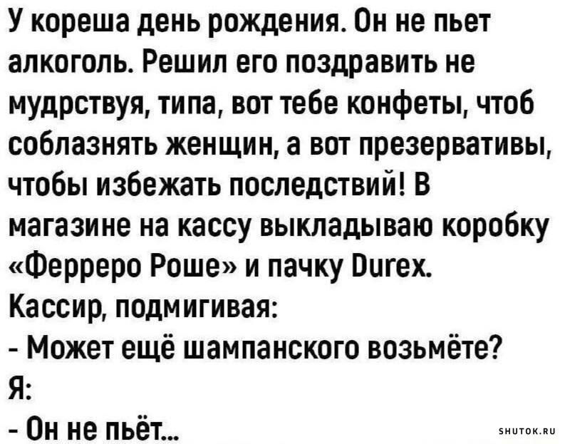 У кореша день рождения Он не пьет алкоголь Решил его поздравить не мудрствуя типа вот тебе конфеты чтоб соблазнять женщин а вот презервативы чтобы избежать последствий В магазине на кассу выкладываю коробку Ферреро Роше и пачку Оигех Кассир подмигивая Может ещё шампанского возьмёте Я Он не пьёт знитоклы