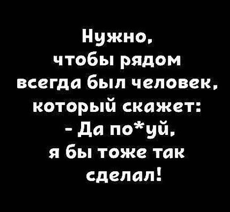 Нужно чтобы рядом всегда был человек который скажет Да поуй я бы тоже так сделал