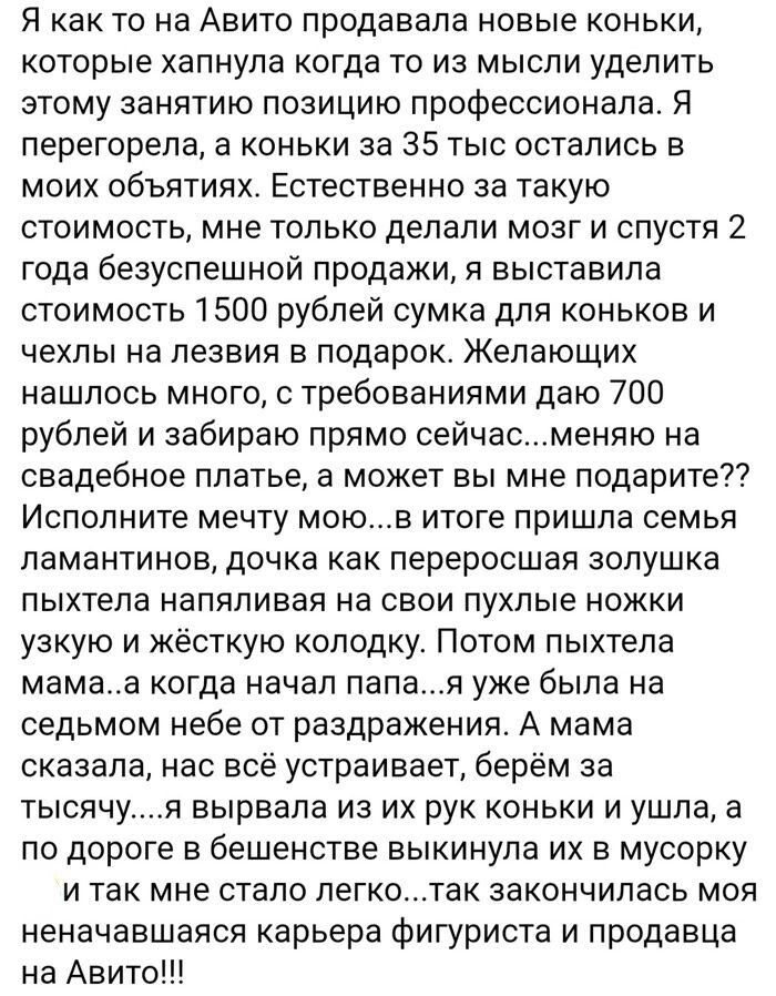 Я как то на Авито продавала новые коньки которые хапнула когда то из мысли уделить этому занятию позицию профессионала Я перегорела а коньки за 35 тыс остались в моих объятиях Естественно за такую стоимость мне только делали мозг и спустя 2 года безуспешной продажи я выставила стоимость 1500 рублей сумка для коньков и чехлы на лезвия в подарок Жела