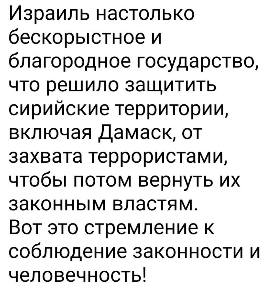 Израиль настолько бескорыстное и благородное государство что решило защитить сирийские территории включая Дамаск от захвата террористами чтобы потом вернуть их законным властям Вот это стремление к соблюдение законности и человечность