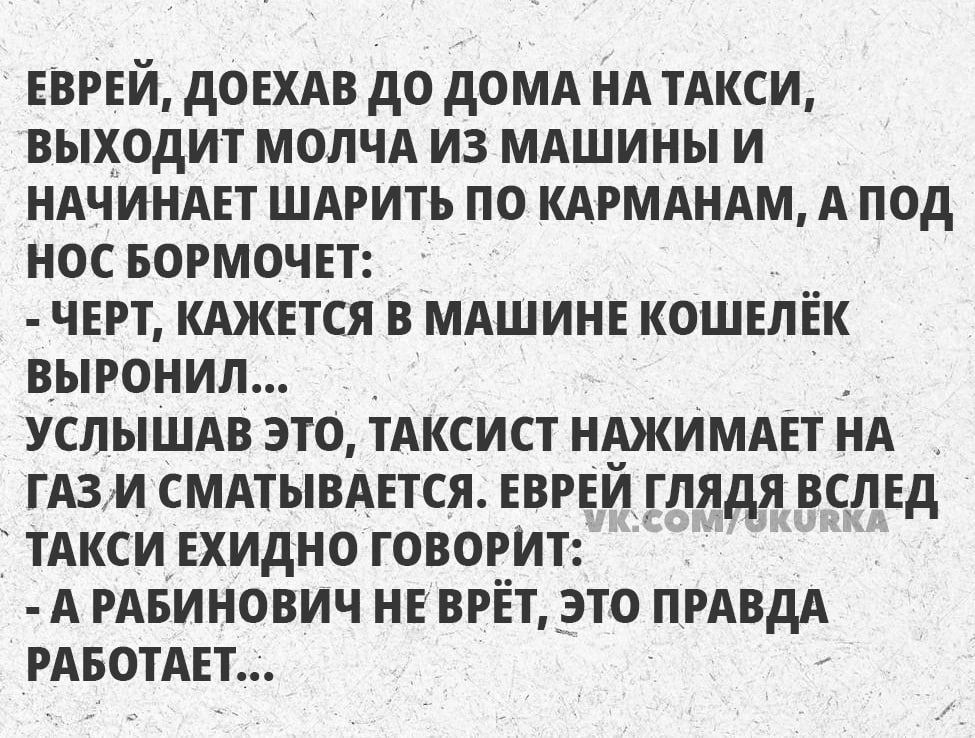 ЕВРЕЙ ДОЕХАВ ДО ДОМА НА ТАКСИ ВЫХОДИТ МОЛЧА ИЗ МАШИНЫ И НАЧИНАЕТ ШАРИТЬ ПО КАРМАНАМ А ПОД НОС БОРМОЧЕТ ЧЕРТ КАЖЕТСЯ В МАШИНЕ КОШЕЛЁК ВЫРОНИЛ УСЛЫШАВ ЭТО ТАКСИСТ НАЖИМАЕТ НА ГАЗМ СМАТЫВАЕТСЯ ЕВРЕЙ ГЛЯДЯ ВСЛЕД ТАКСИ ЕХИДНО ГОВОРИТ А РАБИНОВИЧ НЕ ВРЁТ ЭТО ПРАВДА РАБОТАЕТ