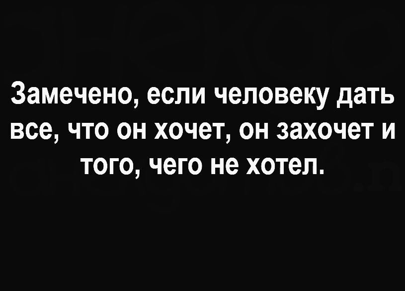 Замечено если человеку дать все что он хочет он захочет и того чего не хотел