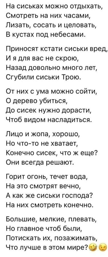 На сиськах можно отдыхать Смотреть на них часами Лизать сосать и целовать В кустах под небесами Приносят кстати сиськи вред И я для вас не скрою Назад довольно много лет Сгубили сиськи Трою От них с ума можно сойти О дерево убиться До сисек нужно дорасти Чтоб видом насладиться Лицо и жопа хорошо Но что то не хватает Конечно сисек что ж еще Они всег