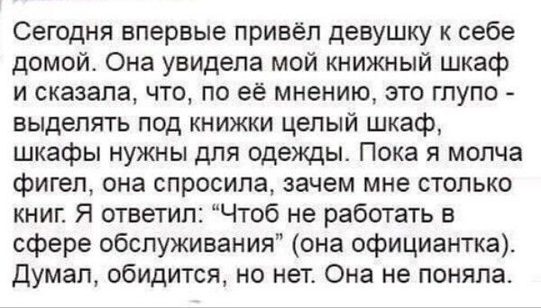 Сегодня впервые привёл девушку к себе домой Она увидела мой книжный шкаф и сказала что по её мнению это глупо выделять под книжки целый шкаф шкафы нужны для одежды Пока я молча фигел она спросила зачем мне столько книг Я ответил Чтоб не работать в сфере обслуживания она официантка Думал обидится но нет Она не поняла