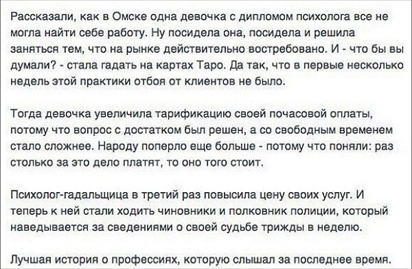 Рассказали как в Омске одна девочка с дипломом психолога все не могла найти себе работу Ну посидела она посидела и решила заняться тем что на рынке действительно востребовано И что бы вы думали стала гадать на картах Таро Да так что в первые несколько недель этой практики отбоя от клиентов не было Тогда девочка увеличила тарификацию своей почасовой