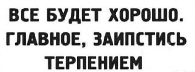 ВСЕ БУДЕТ ХОРОШО ГЛАВНОЕ ЗАИПСТИСЬ ТЕРПЕНИЕМ