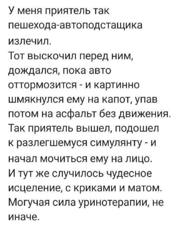 У меня приятель так пешехода автоподстащика излечил Тот выскочил перед ним дождался пока авто оттормозится и картинно шмякнулся ему на капот упав потом на асфальт без движения Так приятель вышел подошел к разлегшемуся симулянту и начал мочиться ему на лицо И тут же случилось чудесное исцеление с криками и матом Могучая сила уринотерапии не иначе