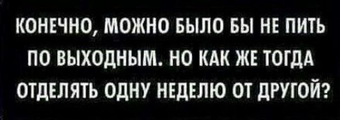 КОНЕЧНО МОЖНО БЫЛО БЫ НЕ ПИТЬ ПО ВЫХОДНЫМ НО КАК ЖЕ ТОГДА ОТДЕЛЯТЬ ОДНУ НЕДЕЛЮ ОТ ДРУГОЙ