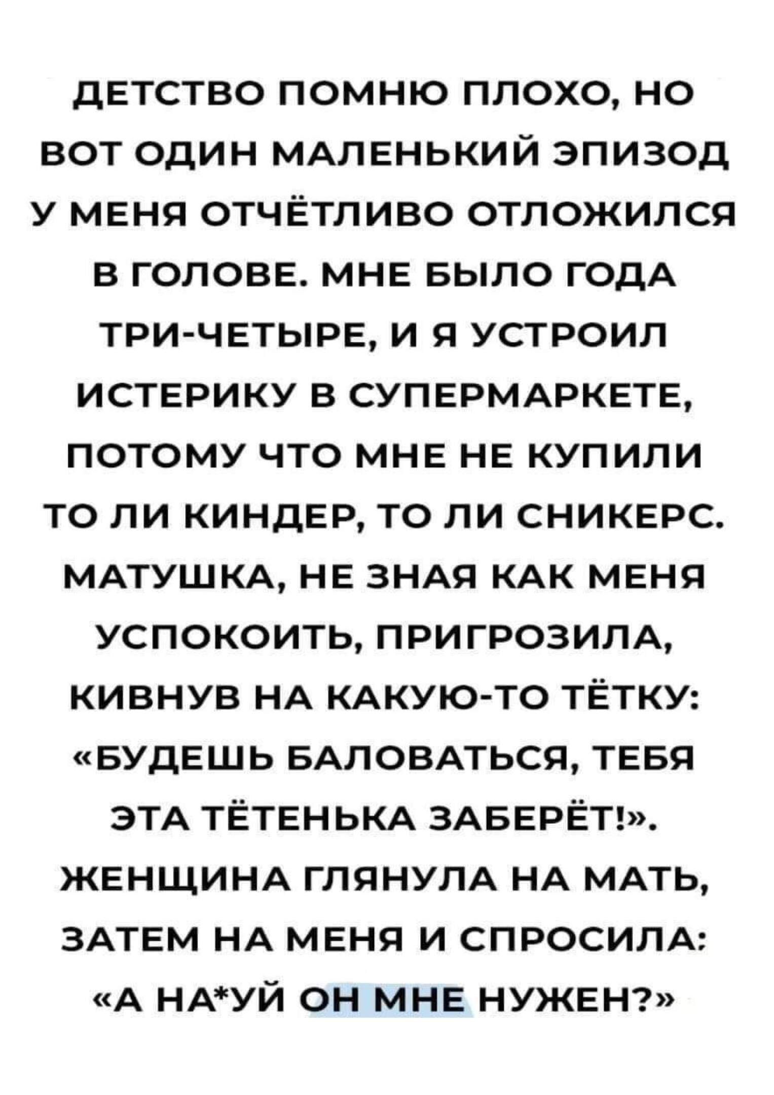 дЕТСТВО ПОМНЮ ПЛОХО НО ВОТ ОДИН МАЛЕНЬКИЙ ЭПИЗОД У МЕНЯ ОТЧЁТЛИВО ОТЛОЖИЛСЯ В ГОЛОВЕ МНЕ БЫЛО ГОДА ТРИ ЧЕТЫРЕ И Я УСТРОИЛ ИСТЕРИКУ В СУПЕРМАРКЕТЕ ПОТОМУ ЧТО МНЕ НЕ КУПИЛИ ТО ЛИ КИНДЕР ТО ЛИ СНИКЕРС МАТУШКА НЕ ЗНАЯ КАК МЕНЯ УСПОКОИТЬ ПРИГРОЗИЛА КИВНУВ НА КАКУЮ ТО ТЁТКУ БУДЕШЬ БАЛОВАТЬСЯ ТЕБЯ ЭТА ТЁТЕНЬКА ЗАБЕРЁТ ЖЕНЩИНА ГЛЯНУЛА НА МАТЬ ЗАТЕМ НА МЕНЯ