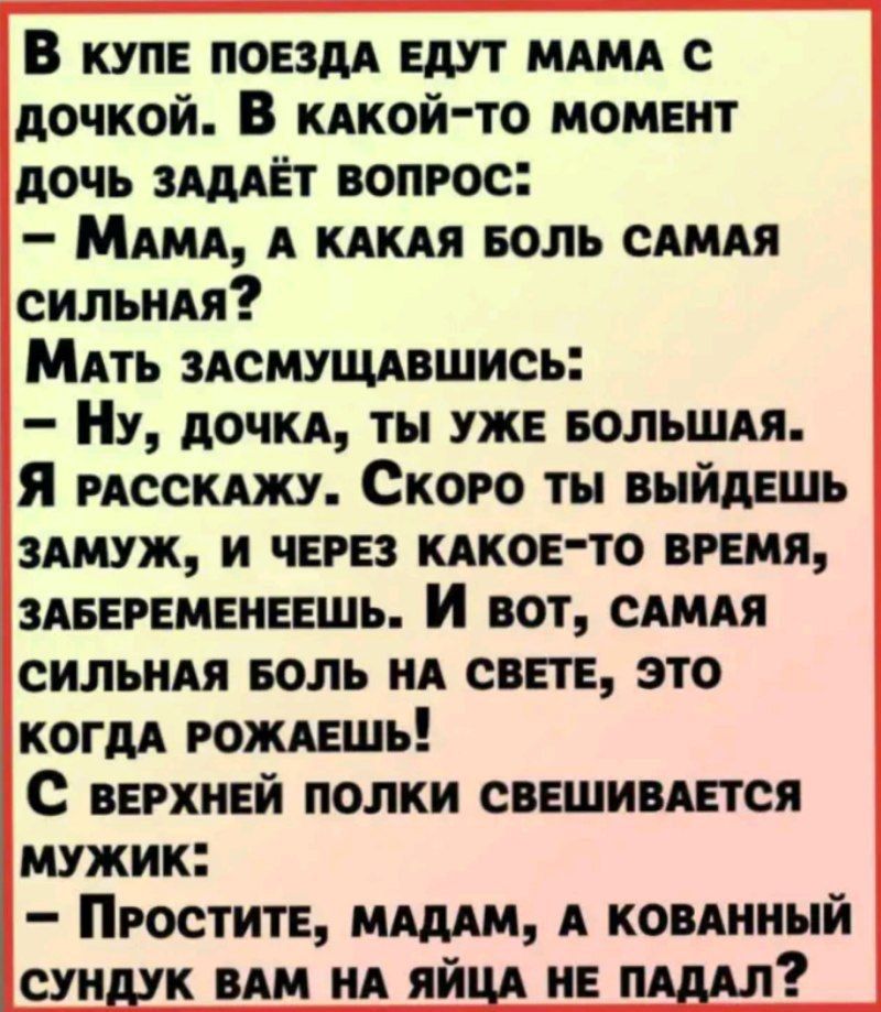 В купЕ ПОЕЗДА ЕДУТ МАМА С дочкой В кАКОЙ ТО МОМЕНТ ДОЧЬ ЗАДАЁТ ВОПРОС МАМА А КАКАЯ БОЛЬ САМАЯ СИлЬНАЯ МАТЬ ЗАСМУЩАВШИСЬ Ну ДОЧКА ТЫ УЖЕ БОЛЬШАЯ Я РАССКАЖУ СкОРО ТЫ ВЫЙДЕШЬ ЗАМУЖ И ЧЕРЕЗ КАКОЕ ТО ВРЕМЯ ЗАБЕРЕМЕНЕЕШЬ И вот САМАЯ СИЛЬНАЯ БОЛЬ НА СВЕТЕ ЭТО КОГДА РОЖАЕШЬ С вЕРХНЕЙ ПОЛКИ СВЕШИВАЕТСЯ МУЖИК ПРОСТИТЕ МАДАМ А КОВАННЫЙ СУНДУК ВАМ НА ЯЙЦА НЕ П