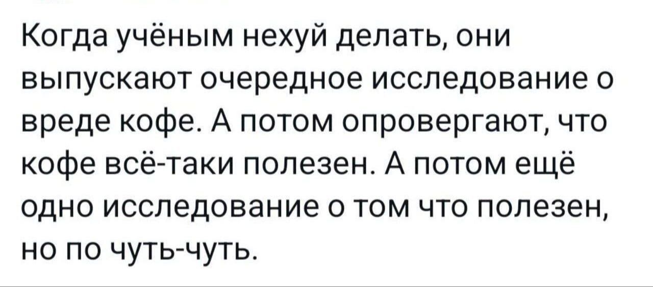 Когда учёным нехуй делать они выпускают очередное исследование о вреде кофе А потом опровергают что кофе всё таки полезен А потом ещё одно исследование о том что полезен но по чуть чуть