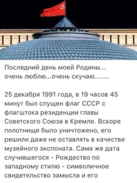 Последний день моей Родины очень люблюочень скучаю 25 декабря 1991 года в 19 часов 45 минут был спущен флаг СССР с флагштока резиденции главы Советского Союза в Кремле Вскоре полотнище было уничтожено его решили даже не оставлять в качестве музейного экспоната Сама же дата случившегося Рождество по западному стилю символичное свидетельство замысла 