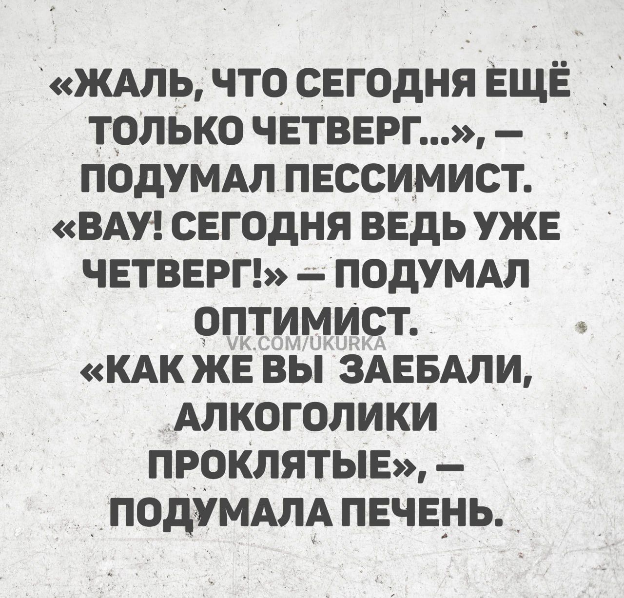 ЖАЛЬ ЧТО СЕГОДНЯ ЕЩЁ ТОЛЬКО ЧЕТВЕРГ ПОДУМАЛ ПЕССИМИСТ ВАУ СЕГОДНЯ ВЕДЬ УЖЕ ЧЕТВЕРГ ПОДУМАЛ ОПТИМИСт КАК ЖЕВЫ ЗАЕБАЛИ АЛКОГОЛИКИ ПРОКЛЯТЫЕ ПОДУМАЛА ПЕЧЕНЬ