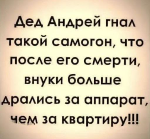 Дед Андрей гнал такой самогон что после его смерти внуки больше дрались за аппарат чем за квартиру