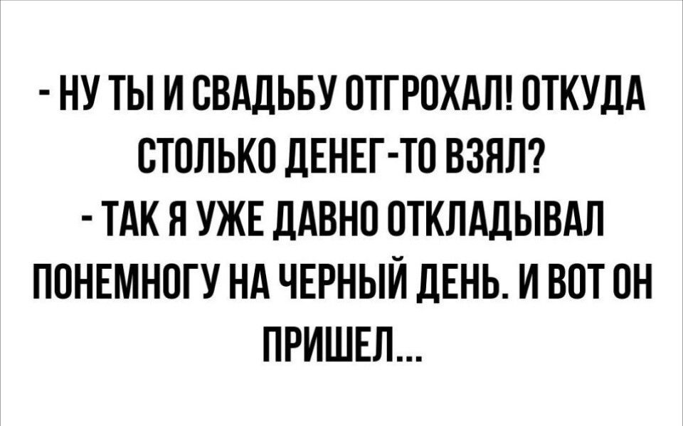 НУТЫ И СВАДЬБУ ОТГРОХАЛ ОТКУДА СТОЛЬКО ДЕНЕГ ТО ВЗЯЛ ТАК Я УЖЕ ДАВНО ОТКЛАДЫВАЛ ПОНЕМНОГУ НА ЧЕРНЫЙ ДЕНЬ И ВОТ ОН ПРИШЕЛ