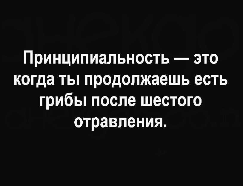 Принципиальность это когда ты продолжаешь есть грибы после шестого отравления