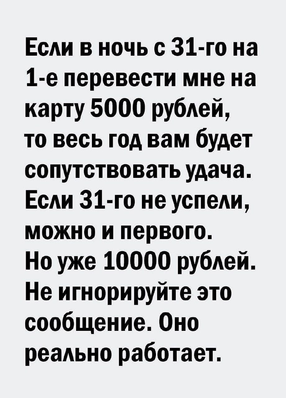 Если в ночь с 31 го на 1 е перевести мне на карту 5000 рублей то весь год вам будет сопутствовать удача Если 31 го не успели можно и первого Но уже 10000 рублей Не игнорируйте это сообщение Оно реально работает