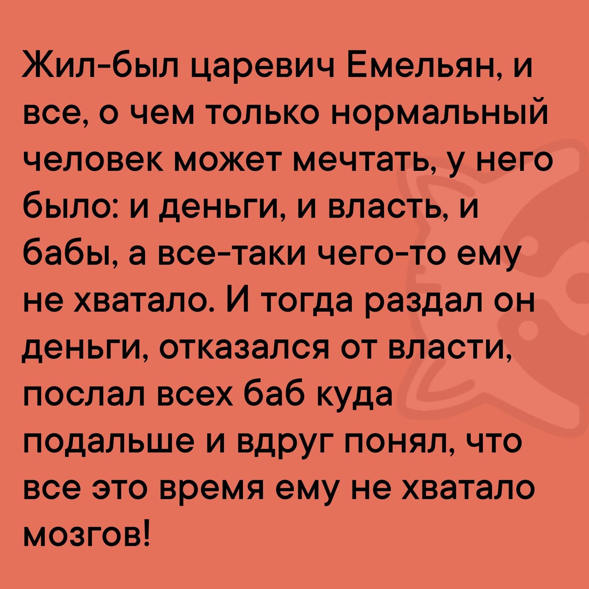 Жил был царевич Емельян и все о чем только нормальный человек может мечтать у него было и деньги и власть и бабы а все таки чего то ему не хватало И тогда раздал он деньги отказался от власти послал всех баб куда подальше и вдруг понял что все это время ему не хватало мозгов