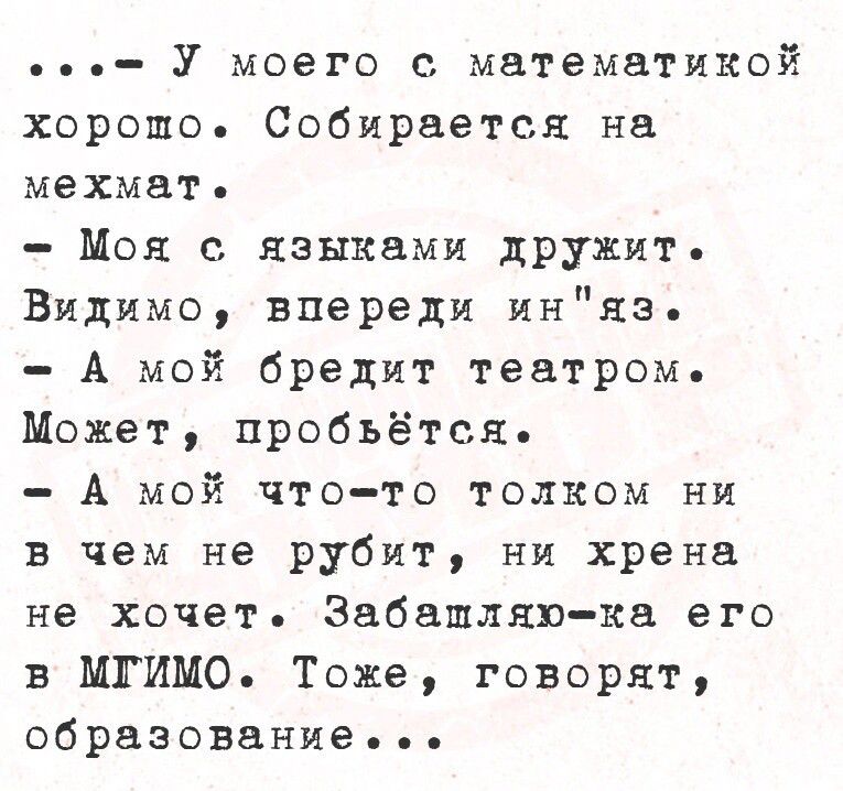 У моего с математикой хоропшо Собирается на мехмать Моя с языками дружит Видимо впереди иняз А мой бредит театром Может пробъьётся А мой что то толком ни в чем не рубит ни хрена не хочет Забашляю ка его в МГИМО Тоже говорят образование е ее