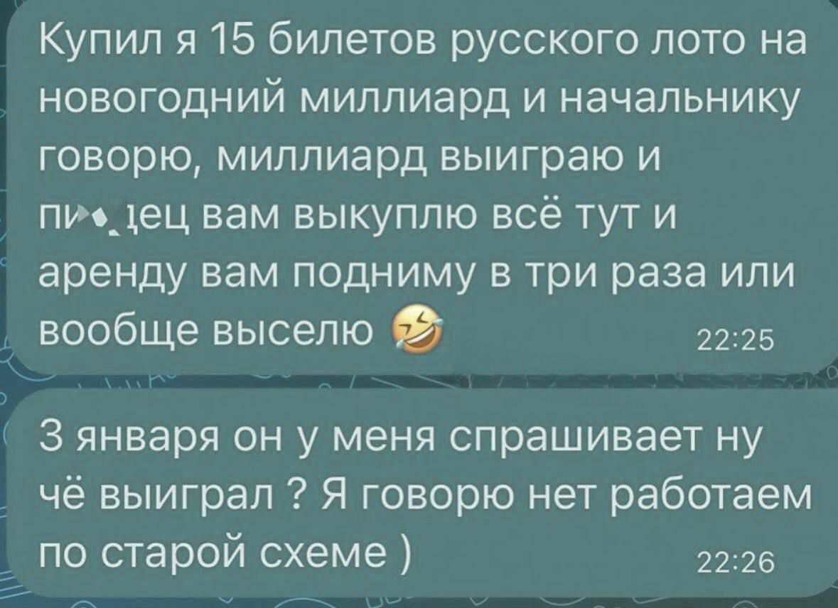 Купил я 15 билетов русского лото на новогодний миллиард и начальнику говорю миллиард выиграю и пиедец вам выкуплю всё тут и аренду вам подниму в три раза или вообще выселю 2225 З января он у меня спрашивает ну чё выиграл 2 Я говорю нет работаем по старой схеме 2226