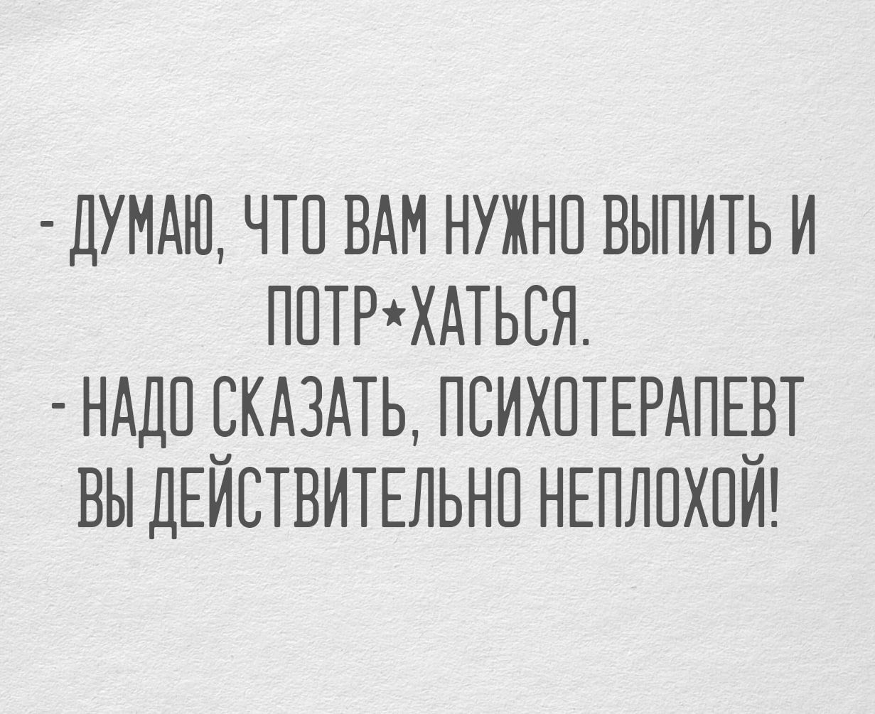 ДУМАЮ ЧТО ВАМ НУЖНО ВЫПИТЬ И ПОТРХАТЬСЯ НАДО СКАЗАТЬ ПСИХОТЕРАПЕВТ ВЫ ДЕЙСТВИТЕЛЬНО НЕПЛОХОЙ