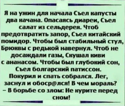 Я на ужин для начала Съел капусты два начана Опасаясь диареи Съел салат из сельдерея Чтоб предотвратить запор Съел китайский помидор Чтобы был стабильный стул Брюнвы с редькой навернул Чтоб не досаждали газы Скушал киви сананасом Чтобы был глубонкий сон Съел болгарский патиссон Покурил и спать собрался Лег заснул и обосрлся В чем мораль В борьбе со