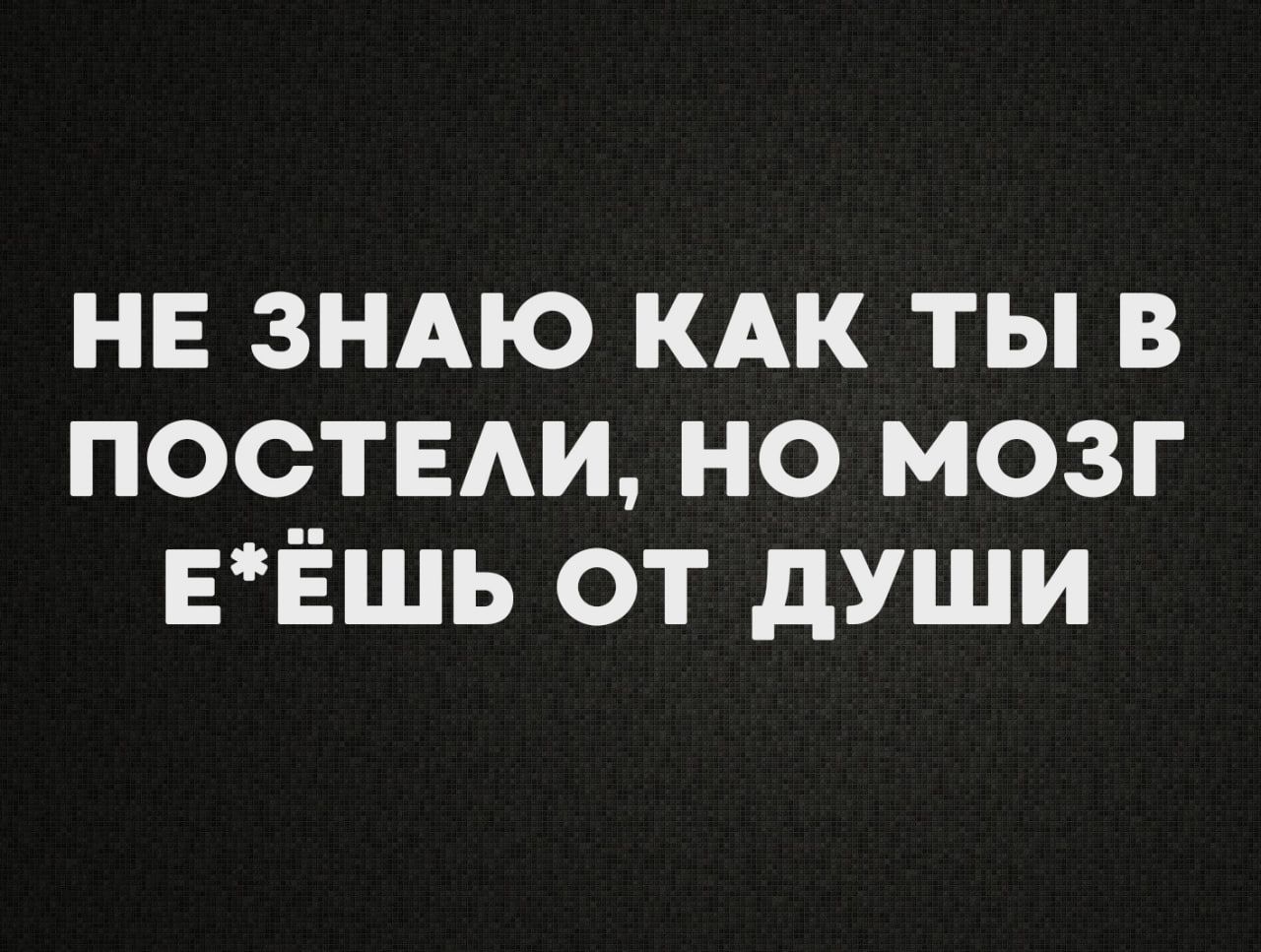 НЕ ЗНАЮ КАК ТЫ В ПОСТЕЛИ НО МОЗГ ЕЁШЬ ОТ ДУШИ