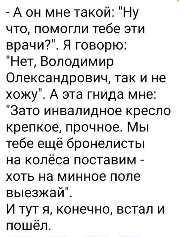 А он мне такой Ну что помогли тебе эти врачи Я говорю Нет Володимир Олександрович так и не хожу А эта гнида мне Зато инвалидное кресло крепкое прочное Мы тебе ещё бронелисты на колёса поставим хоть на минное поле выезжай И тут я конечно встал и пошёл