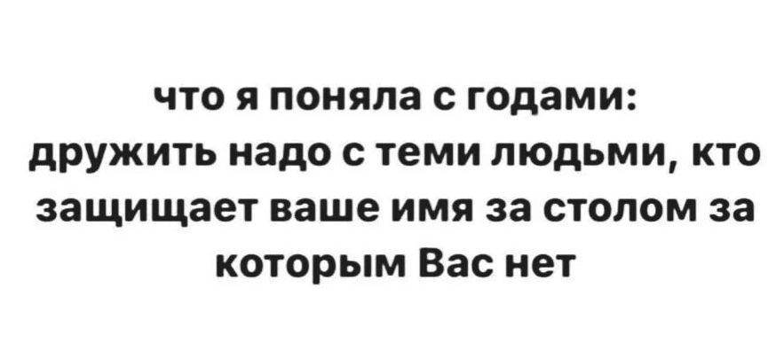 что я поняла с годами дружить надо с теми людьми кто защищает ваше имя за столом за которым Вас нет