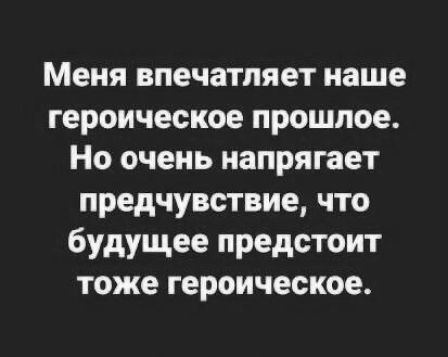 Меня впечатляет наше героическое прошлое Но очень напрягает предчувствие что будущее предстоит тоже героическое