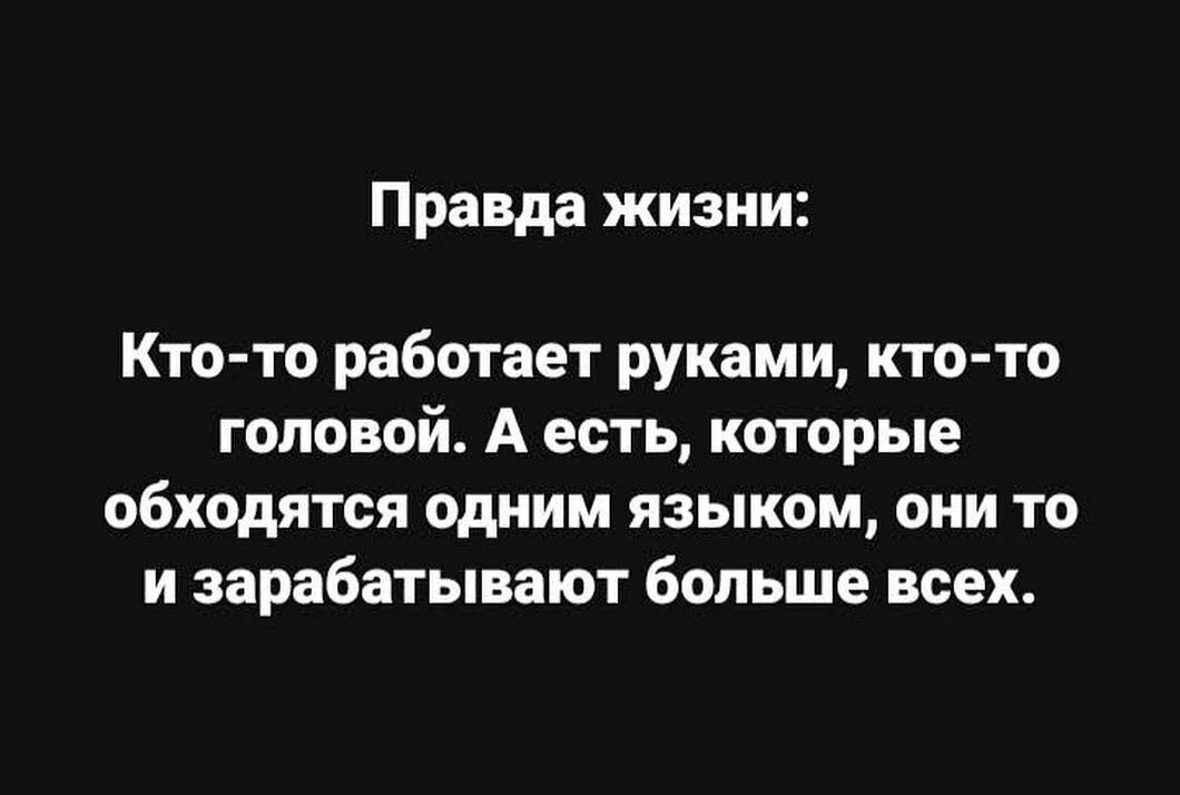 Правда жизни Кто то работает руками кто то головой А есть которые обходятся одним языком они то и зарабатывают больше всех