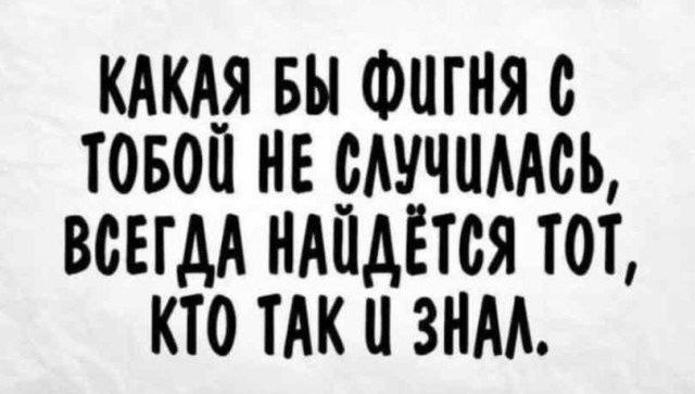 КАКАЯ БЫ ФиГНЯ С ТОБОЙ НЕ СЛУЧШЛАСЬ ВСЕГДА НАЙДЁТСЯ ТОТ КТО ТАК Ц ЗНАЛ